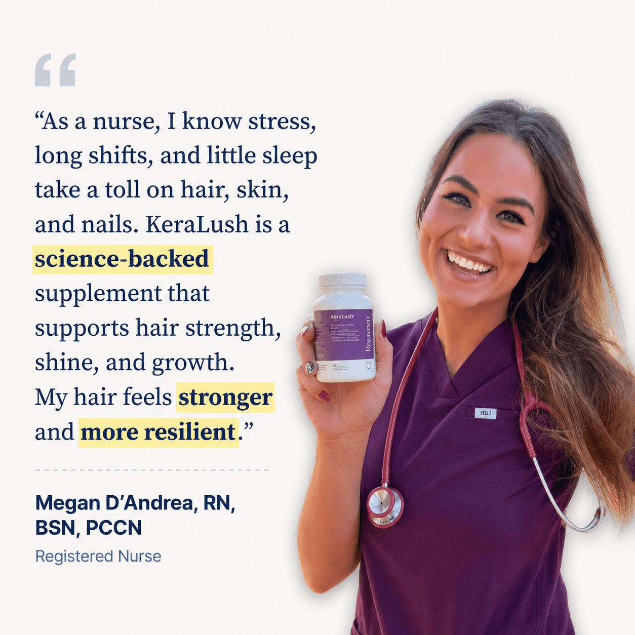 Megan D'Andrea, RN, BSN, PCCN, Registered Nurse. As a nurse, I know stress, long shifts, and little sleep take a toll on hair, skin, and nails. KeraLush is a science-backed supplement that supports hair strength, shine, and growth. My hair feels stronger and more resilient.