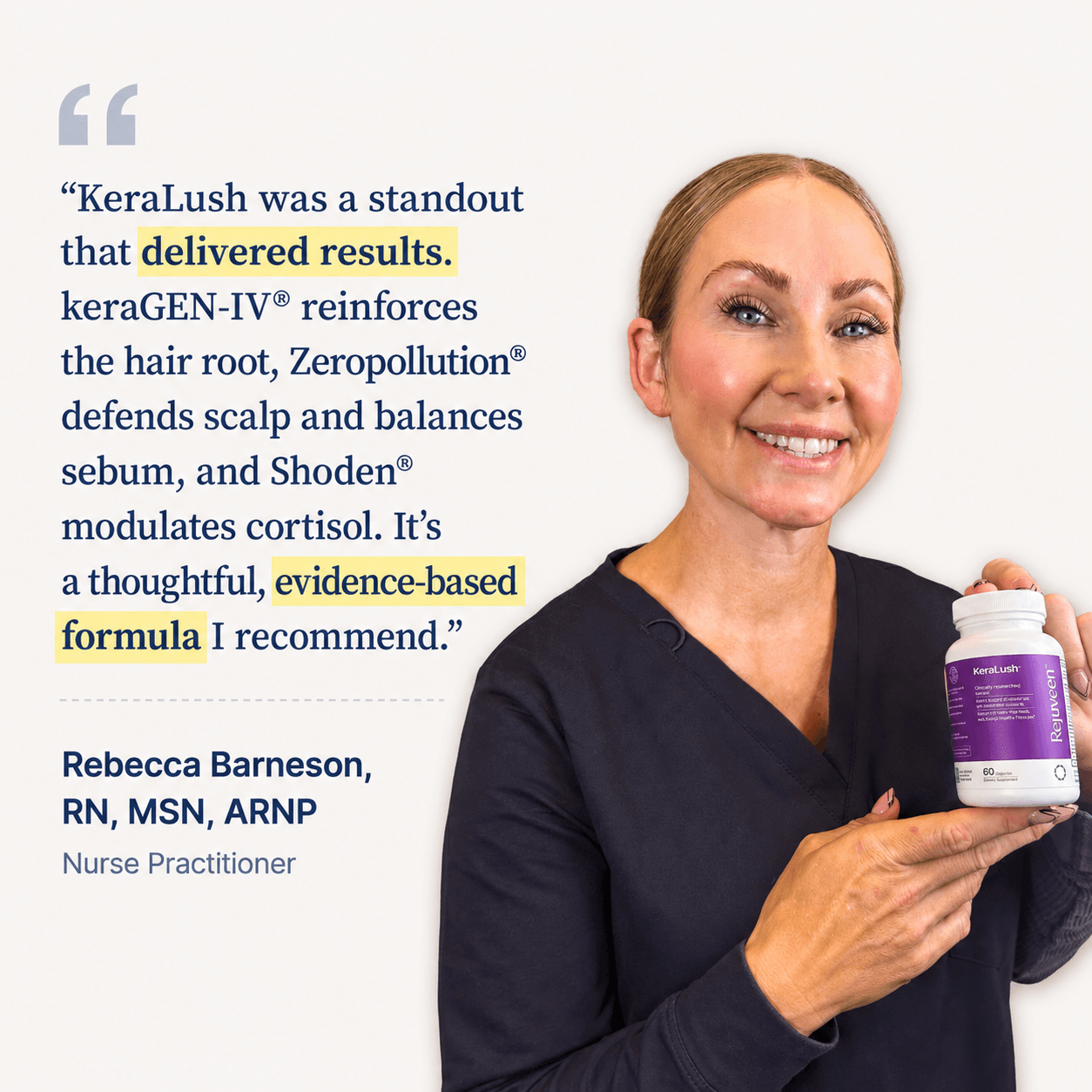 Rebecca Barneson, RN, MSN, ARNP, Nurse Practitioner. KeraLush was a standout that delivered results. keraGEN-IV reinforces the hair root, Zeropollution defends scalp and balances sebum, and Shoden modulates cortisol. It is a thoughtful, evidence-based formula I recommend.